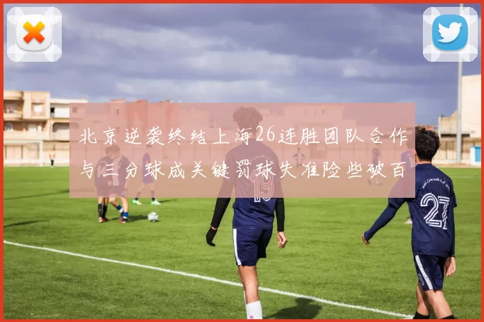 北京逆袭终结上海26连胜团队合作与三分球成关键罚球失准险些破百