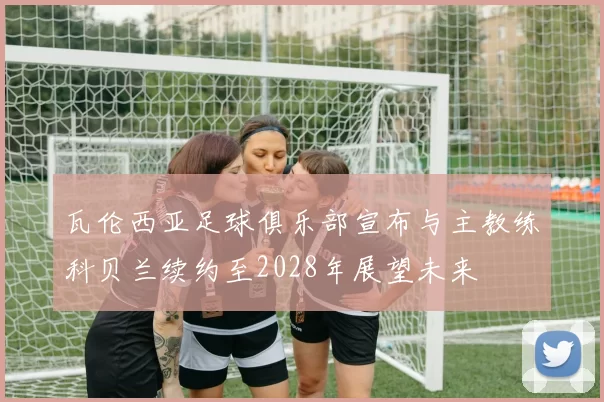 瓦伦西亚足球俱乐部宣布与主教练科贝兰续约至2028年展望未来