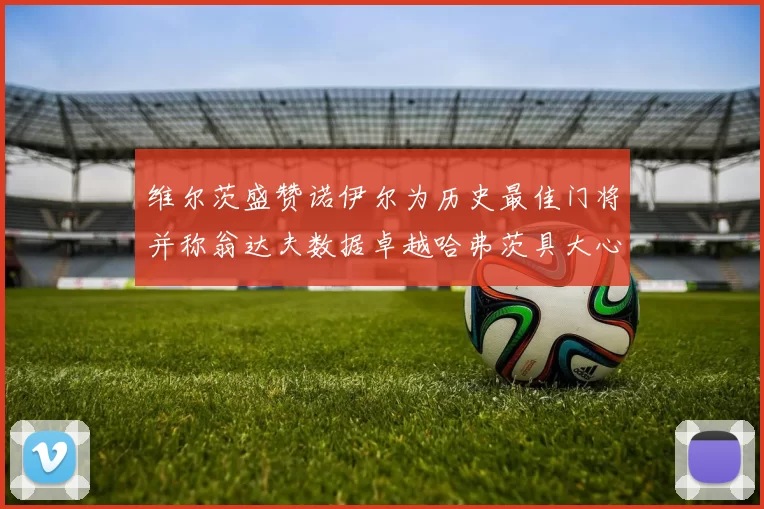 维尔茨盛赞诺伊尔为历史最佳门将并称翁达夫数据卓越哈弗茨具大心脏