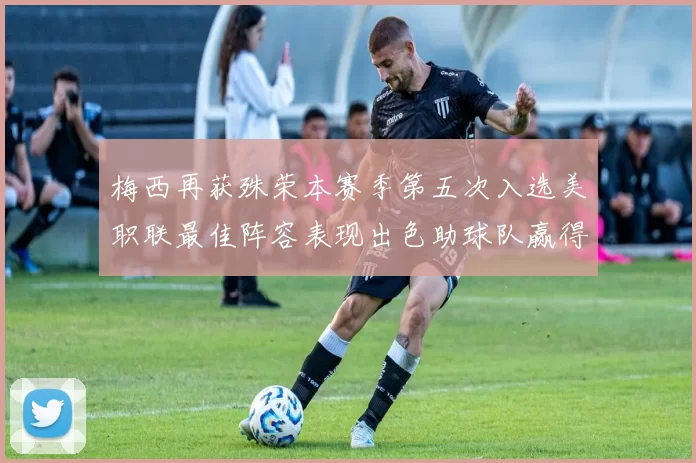 梅西再获殊荣本赛季第五次入选美职联最佳阵容表现出色助球队赢得胜利
