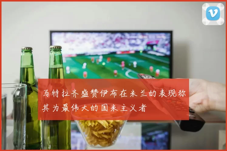 马特拉齐盛赞伊布在米兰的表现称其为最伟大的国米主义者