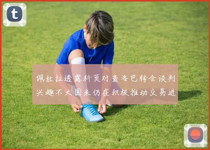 佩杜拉透露科莫对查洛巴转会谈判兴趣不大国米仍在积极推动交易进程