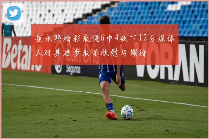 崔永熙精彩表现6中4砍下12分媒体人对其进步表示欣慰与期待