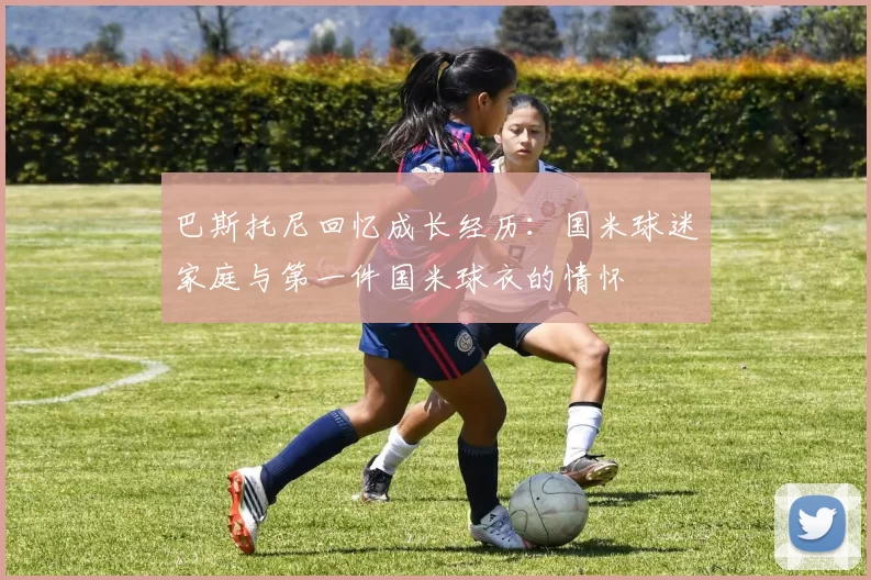 巴斯托尼回忆成长经历：国米球迷家庭与第一件国米球衣的情怀