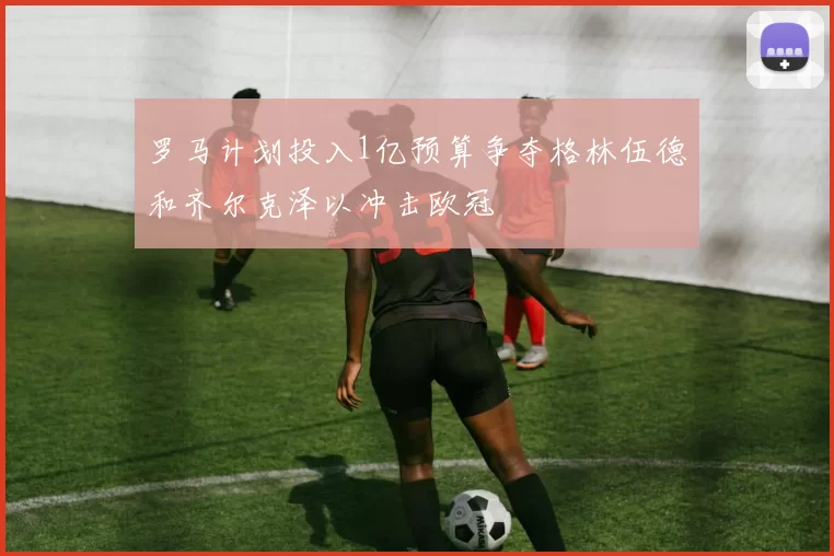 罗马计划投入1亿预算争夺格林伍德和齐尔克泽以冲击欧冠