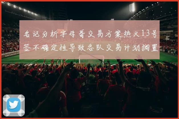 名记分析字母哥交易方案热火13号签不确定性导致各队交易计划搁置