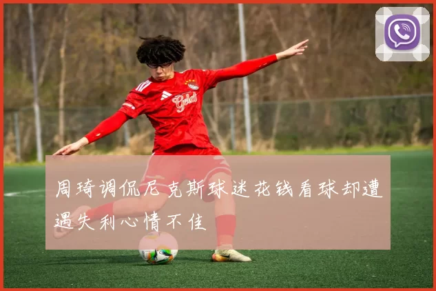 周琦调侃尼克斯球迷花钱看球却遭遇失利心情不佳