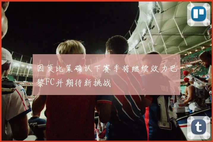 因莫比莱确认下赛季将继续效力巴黎FC并期待新挑战