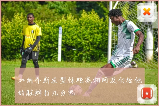 加纳乔新发型惊艳亮相网友们给他的脏辫打几分呢