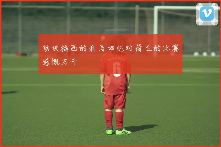 助攻梅西的利马回忆对荷兰的比赛感慨万千