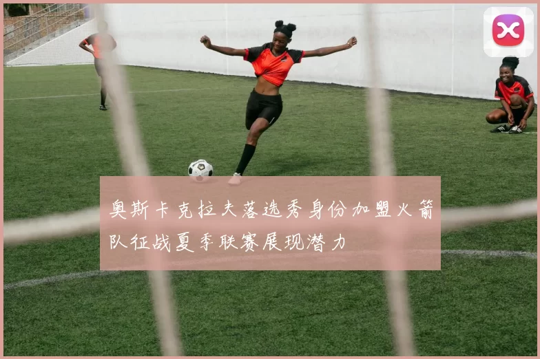 奥斯卡克拉夫落选秀身份加盟火箭队征战夏季联赛展现潜力