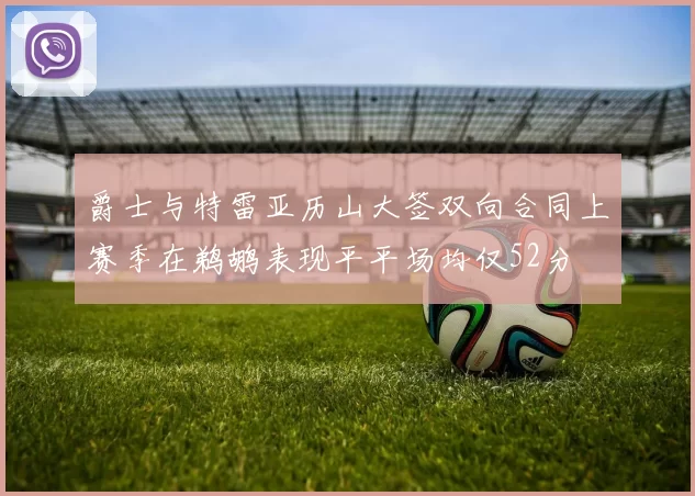 爵士与特雷亚历山大签双向合同上赛季在鹈鹕表现平平场均仅52分