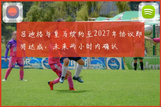 吕迪格与皇马续约至2027年协议即将达成，未来两小时内确认