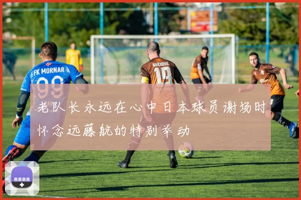 老队长永远在心中日本球员谢场时怀念远藤航的特别举动