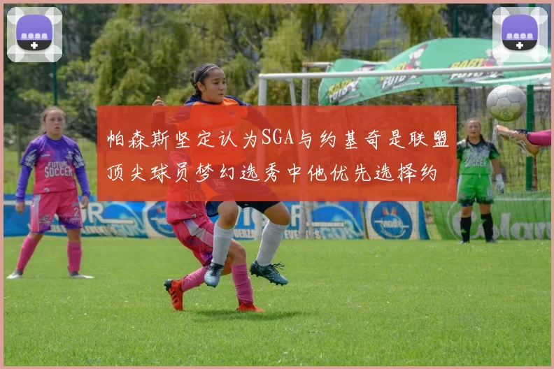 帕森斯坚定认为SGA与约基奇是联盟顶尖球员梦幻选秀中他优先选择约基奇
