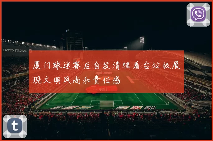 厦门球迷赛后自发清理看台垃圾展现文明风尚和责任感