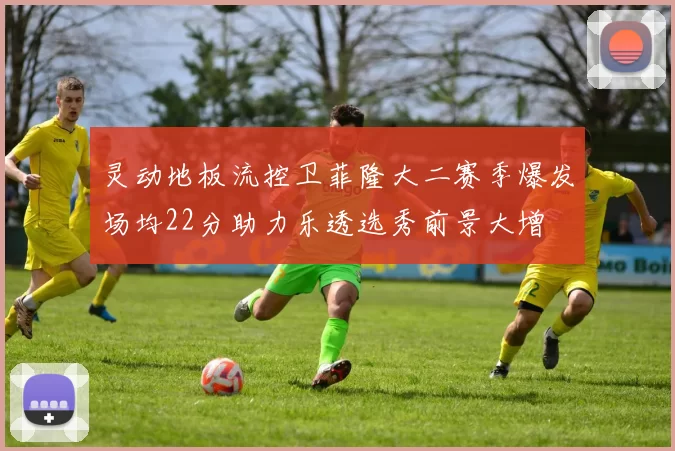 灵动地板流控卫菲隆大二赛季爆发场均22分助力乐透选秀前景大增