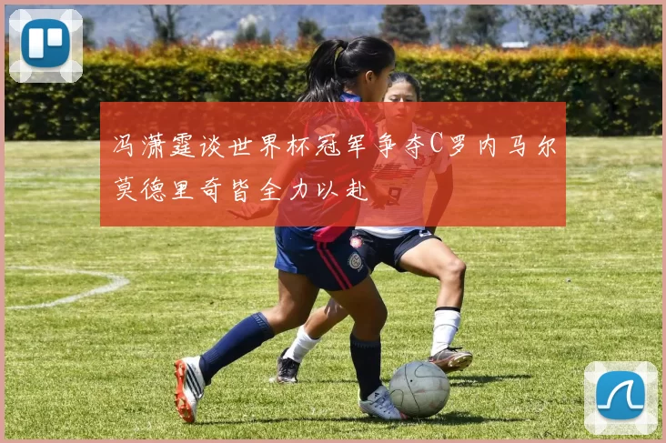 冯潇霆谈世界杯冠军争夺C罗内马尔莫德里奇皆全力以赴