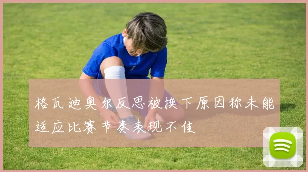 格瓦迪奥尔反思被换下原因称未能适应比赛节奏表现不佳