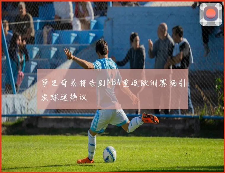 萨里奇或将告别NBA重返欧洲赛场引发球迷热议
