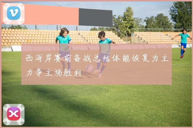 西海岸赛前备战总结体能恢复为主力争主场胜利