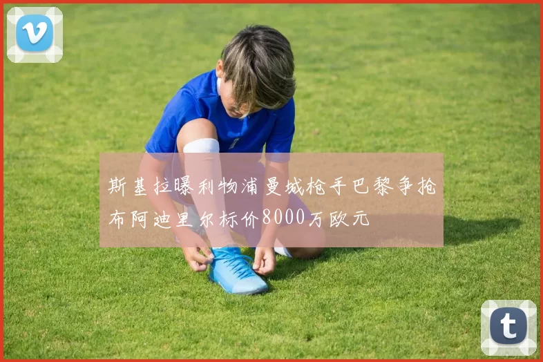 斯基拉曝利物浦曼城枪手巴黎争抢布阿迪里尔标价8000万欧元