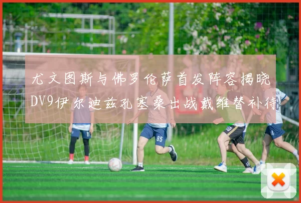 尤文图斯与佛罗伦萨首发阵容揭晓DV9伊尔迪兹孔塞桑出战戴维替补待命