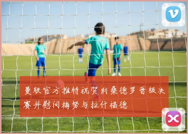 曼联官方推特祝贺利桑德罗晋级决赛并慰问梅努与拉什福德