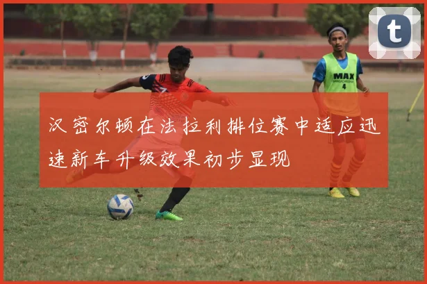 汉密尔顿在法拉利排位赛中适应迅速新车升级效果初步显现